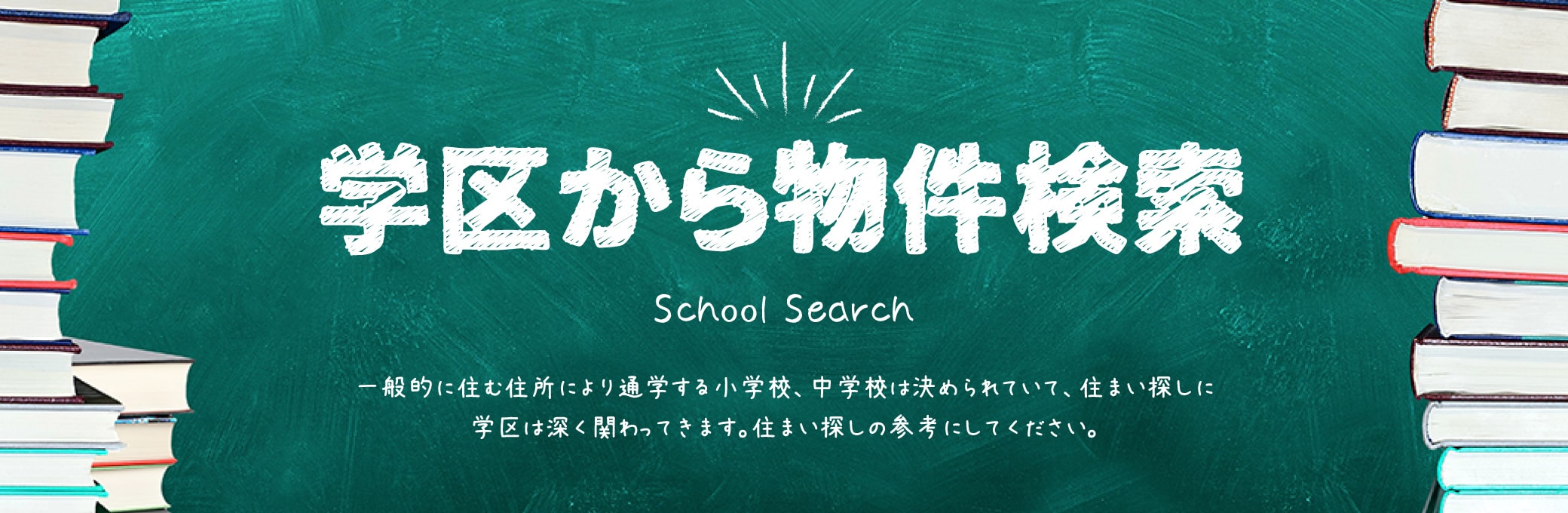 学区から物件検索 School Search 一般的に住む住所により通学する小学校、中学校は決められていて、住まい探しに学区は深く関わってきます。住まい探しの参考にしてください。